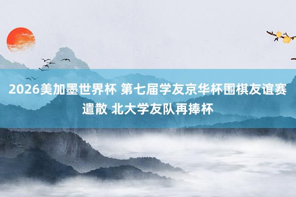 2026美加墨世界杯 第七届学友京华杯围棋友谊赛遣散 北大学友队再捧杯