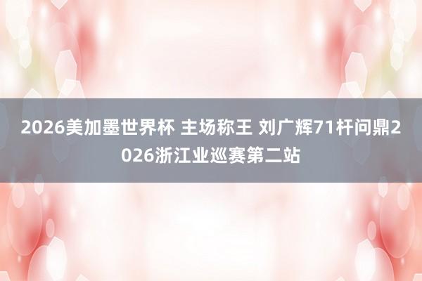 2026美加墨世界杯 主场称王 刘广辉71杆问鼎2026浙江业巡赛第二站