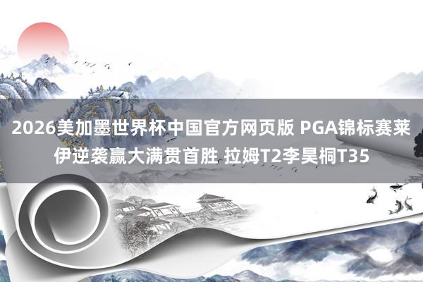 2026美加墨世界杯中国官方网页版 PGA锦标赛莱伊逆袭赢大满贯首胜 拉姆T2李昊桐T35
