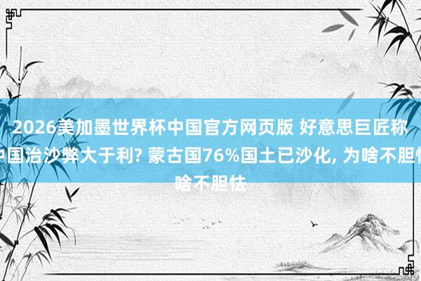 2026美加墨世界杯中国官方网页版 好意思巨匠称中国治沙弊大于利? 蒙古国76%国土已沙化， 为啥不胆怯