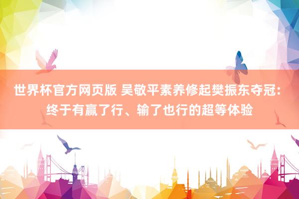 世界杯官方网页版 吴敬平素养修起樊振东夺冠: 终于有赢了行、输了也行的超等体验