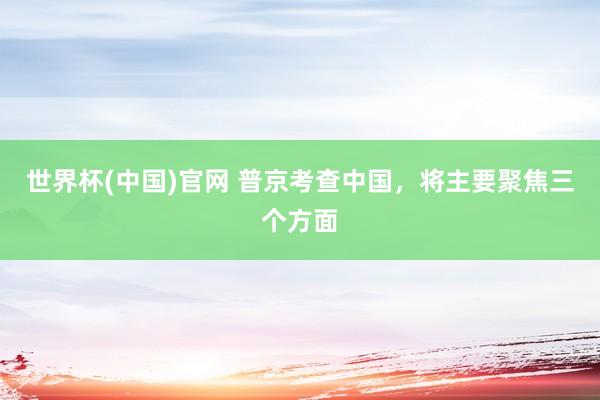 世界杯(中国)官网 普京考查中国，将主要聚焦三个方面