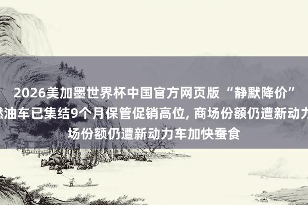 2026美加墨世界杯中国官方网页版 “静默降价”难换销量: 燃油车已集结9个月保管促销高位， 商场份额仍遭新动力车加快蚕食
