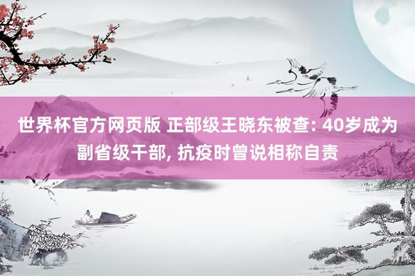 世界杯官方网页版 正部级王晓东被查: 40岁成为副省级干部， 抗疫时曾说相称自责