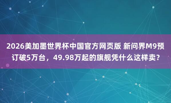 2026美加墨世界杯中国官方网页版 新问界M9预订破5万台，49.98万起的旗舰凭什么这样卖？