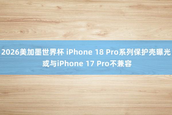 2026美加墨世界杯 iPhone 18 Pro系列保护壳曝光 或与iPhone 17 Pro不兼容