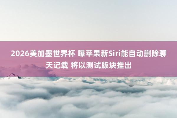 2026美加墨世界杯 曝苹果新Siri能自动删除聊天记载 将以测试版块推出