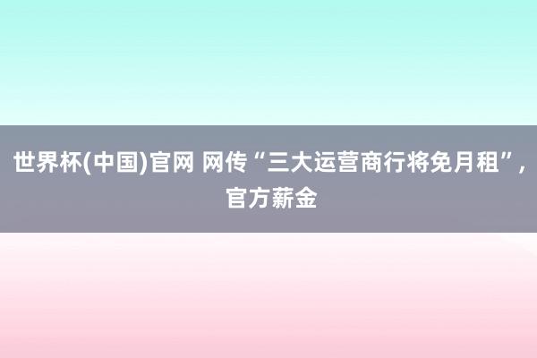 世界杯(中国)官网 网传“三大运营商行将免月租”， 官方薪金