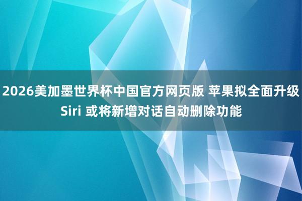 2026美加墨世界杯中国官方网页版 苹果拟全面升级Siri 或将新增对话自动删除功能
