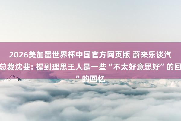 2026美加墨世界杯中国官方网页版 蔚来乐谈汽车总裁沈斐: 提到理思王人是一些“不太好意思好”的回忆