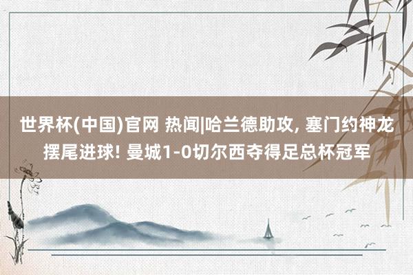 世界杯(中国)官网 热闻|哈兰德助攻， 塞门约神龙摆尾进球! 曼城1-0切尔西夺得足总杯冠军