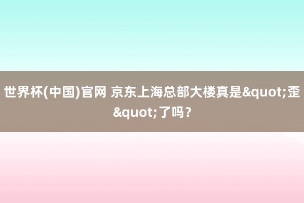 世界杯(中国)官网 京东上海总部大楼真是"歪"了吗？