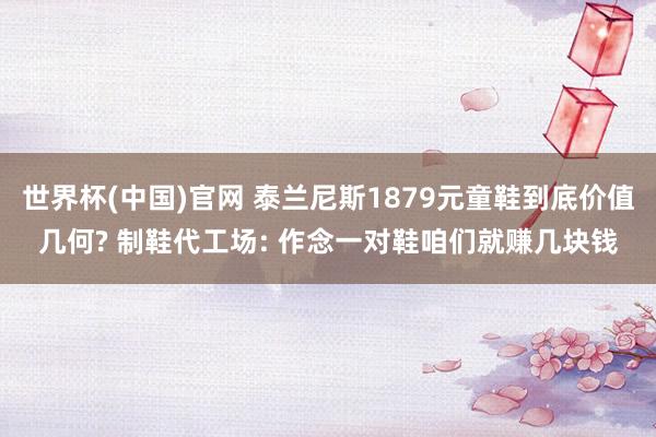 世界杯(中国)官网 泰兰尼斯1879元童鞋到底价值几何? 制鞋代工场: 作念一对鞋咱们就赚几块钱