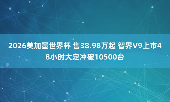2026美加墨世界杯 售38.98万起 智界V9上市48小时大定冲破10500台