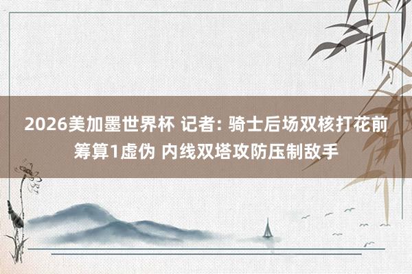 2026美加墨世界杯 记者: 骑士后场双核打花前筹算1虚伪 内线双塔攻防压制敌手
