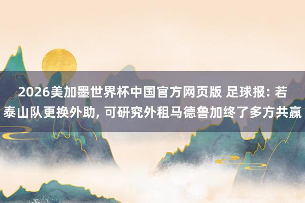 2026美加墨世界杯中国官方网页版 足球报: 若泰山队更换外助， 可研究外租马德鲁加终了多方共赢