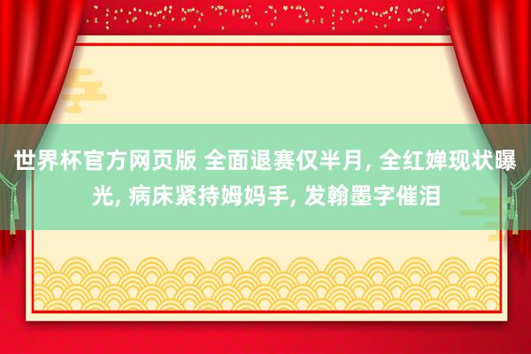 世界杯官方网页版 全面退赛仅半月， 全红婵现状曝光， 病床紧持姆妈手， 发翰墨字催泪