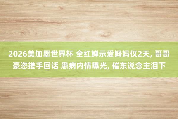 2026美加墨世界杯 全红婵示爱姆妈仅2天， 哥哥豪恣搓手回话 患病内情曝光， 催东说念主泪下
