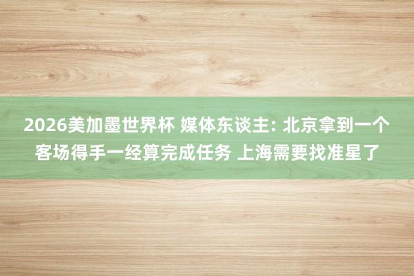 2026美加墨世界杯 媒体东谈主: 北京拿到一个客场得手一经算完成任务 上海需要找准星了