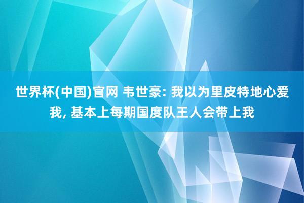 世界杯(中国)官网 韦世豪: 我以为里皮特地心爱我， 基本上每期国度队王人会带上我