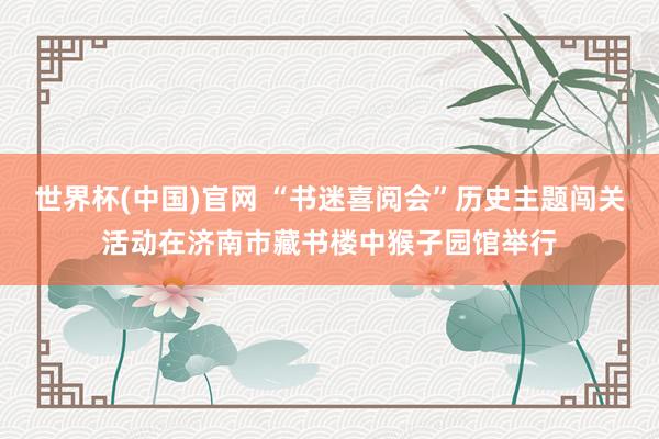 世界杯(中国)官网 “书迷喜阅会”历史主题闯关活动在济南市藏书楼中猴子园馆举行