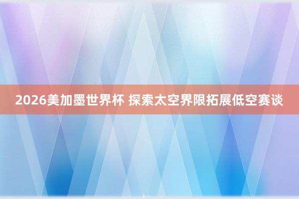 2026美加墨世界杯 探索太空界限拓展低空赛谈