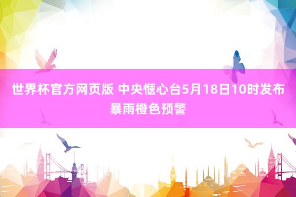 世界杯官方网页版 中央惬心台5月18日10时发布暴雨橙色预警