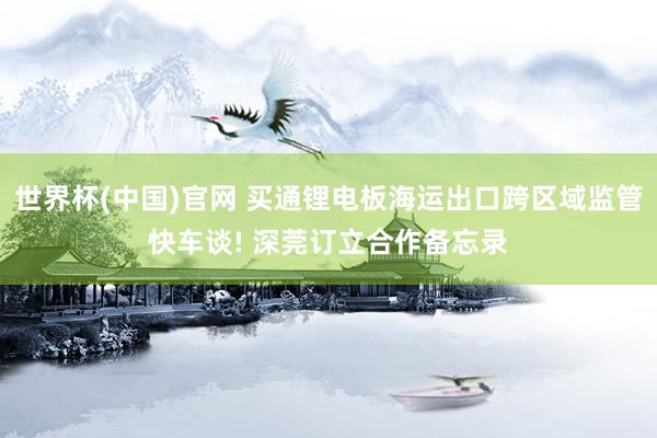 世界杯(中国)官网 买通锂电板海运出口跨区域监管快车谈! 深莞订立合作备忘录