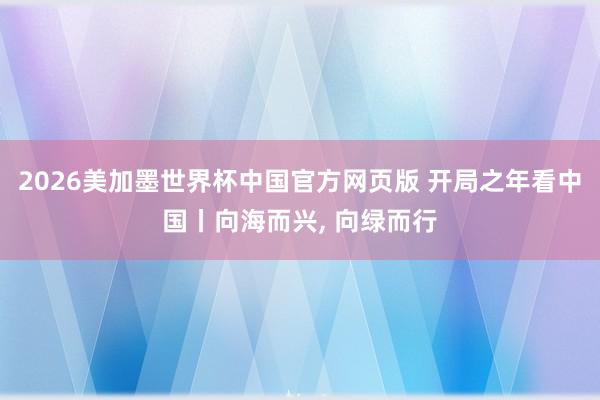 2026美加墨世界杯中国官方网页版 开局之年看中国丨向海而兴， 向绿而行