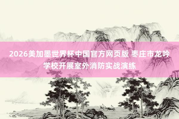 2026美加墨世界杯中国官方网页版 枣庄市龙吟学校开展室外消防实战演练