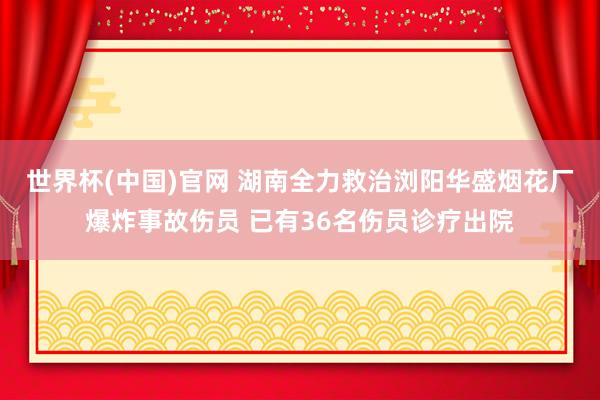 世界杯(中国)官网 湖南全力救治浏阳华盛烟花厂爆炸事故伤员 已有36名伤员诊疗出院