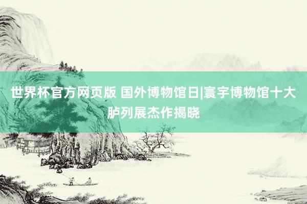世界杯官方网页版 国外博物馆日|寰宇博物馆十大胪列展杰作揭晓