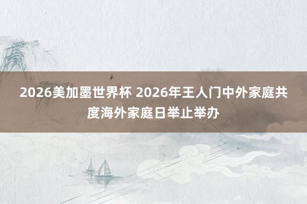 2026美加墨世界杯 2026年王人门中外家庭共度海外家庭日举止举办