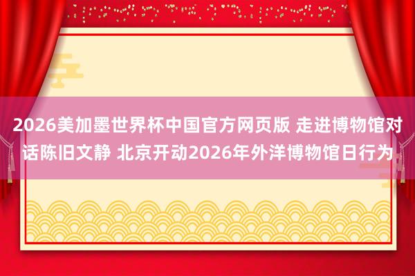 2026美加墨世界杯中国官方网页版 走进博物馆对话陈旧文静 北京开动2026年外洋博物馆日行为
