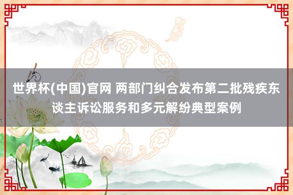世界杯(中国)官网 两部门纠合发布第二批残疾东谈主诉讼服务和多元解纷典型案例