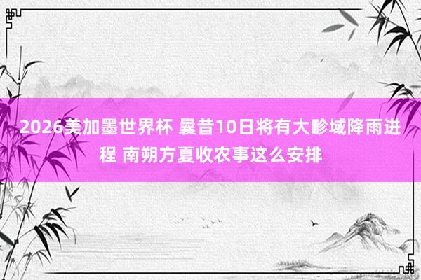 2026美加墨世界杯 曩昔10日将有大畛域降雨进程 南朔方夏收农事这么安排