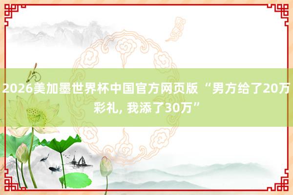 2026美加墨世界杯中国官方网页版 “男方给了20万彩礼， 我添了30万”