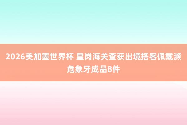 2026美加墨世界杯 皇岗海关查获出境搭客佩戴濒危象牙成品8件
