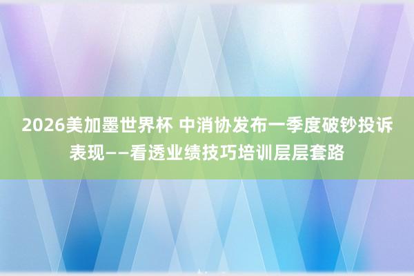 2026美加墨世界杯 中消协发布一季度破钞投诉表现——看透业绩技巧培训层层套路
