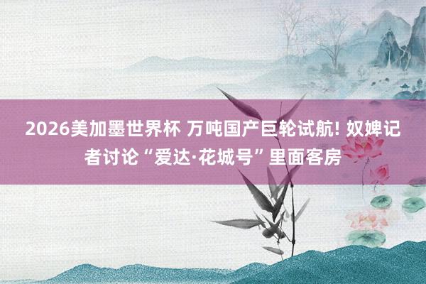 2026美加墨世界杯 万吨国产巨轮试航! 奴婢记者讨论“爱达·花城号”里面客房