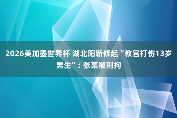 2026美加墨世界杯 湖北阳新修起“教官打伤13岁男生”: 张某被刑拘