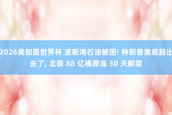 2026美加墨世界杯 波斯湾石油被困! 特朗普澈底豁出去了， 北极 88 亿桶原油 30 天解禁