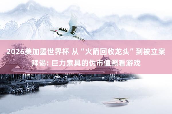 2026美加墨世界杯 从“火箭回收龙头”到被立案拜谒: 巨力索具的伪市值照看游戏
