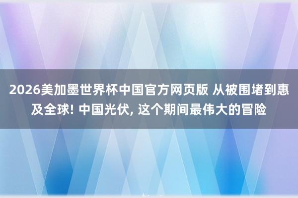 2026美加墨世界杯中国官方网页版 从被围堵到惠及全球! 中国光伏， 这个期间最伟大的冒险