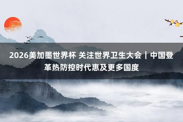 2026美加墨世界杯 关注世界卫生大会｜中国登革热防控时代惠及更多国度