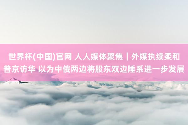 世界杯(中国)官网 人人媒体聚焦｜外媒执续柔和普京访华 以为中俄两边将股东双边陲系进一步发展