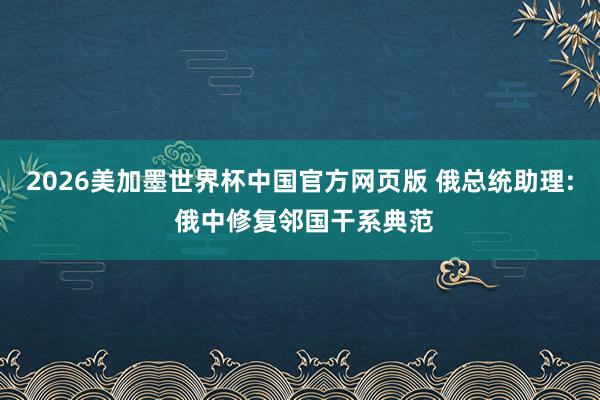 2026美加墨世界杯中国官方网页版 俄总统助理: 俄中修复邻国干系典范