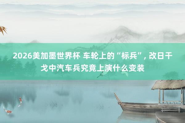 2026美加墨世界杯 车轮上的“标兵”， 改日干戈中汽车兵究竟上演什么变装