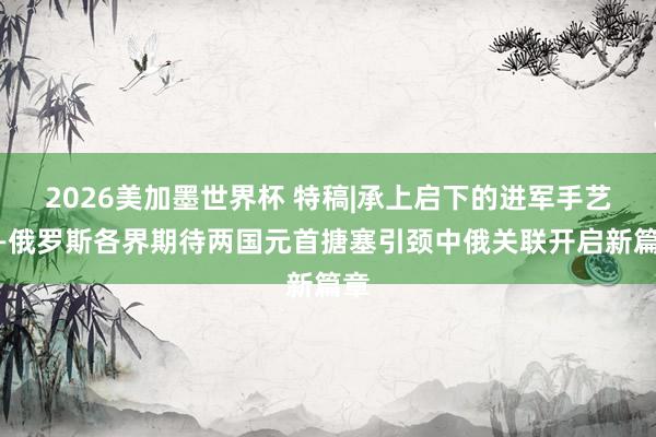 2026美加墨世界杯 特稿|承上启下的进军手艺——俄罗斯各界期待两国元首搪塞引颈中俄关联开启新篇章