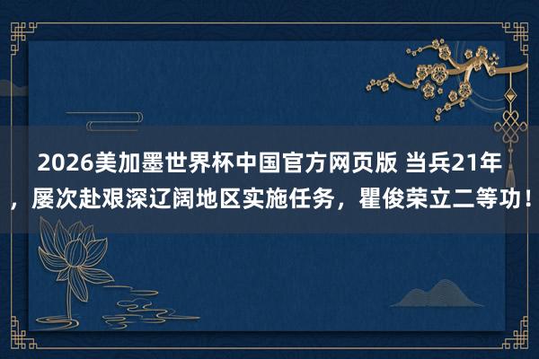 2026美加墨世界杯中国官方网页版 当兵21年，屡次赴艰深辽阔地区实施任务，瞿俊荣立二等功！